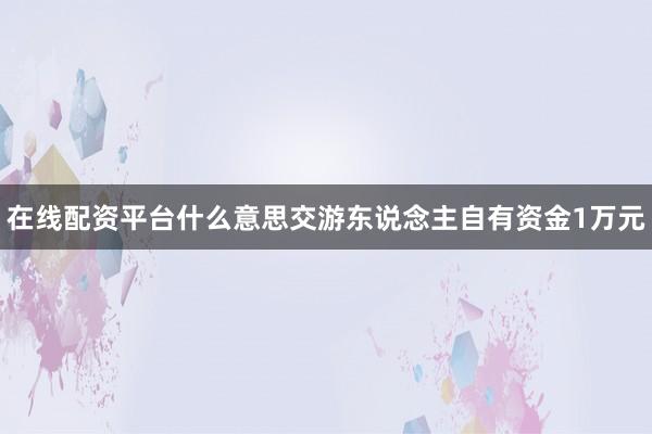 在线配资平台什么意思交游东说念主自有资金1万元