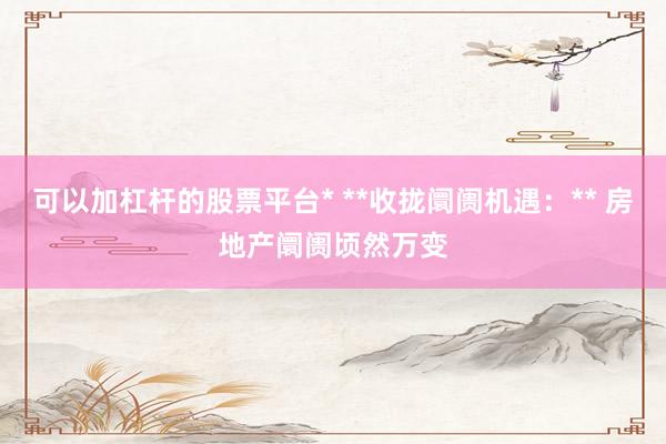 可以加杠杆的股票平台* **收拢阛阓机遇:** 房地产阛阓顷然万变