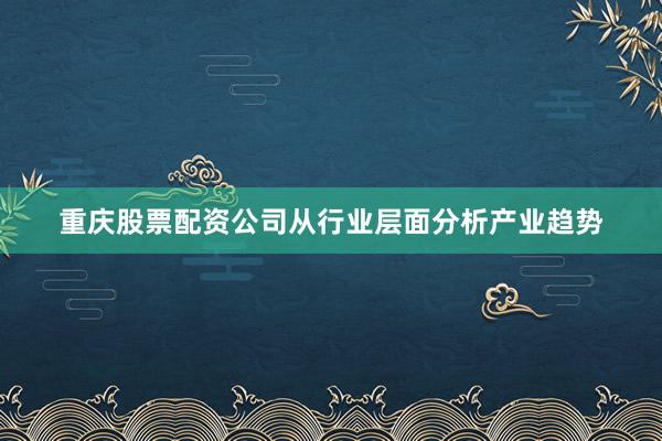 重庆股票配资公司从行业层面分析产业趋势