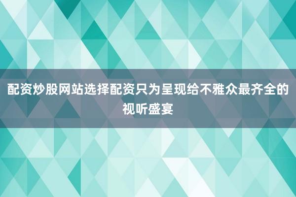 配资炒股网站选择配资只为呈现给不雅众最齐全的视听盛宴