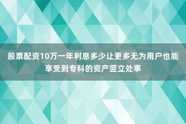 股票配资10万一年利息多少让更多无为用户也能享受到专科的资产竖立处事