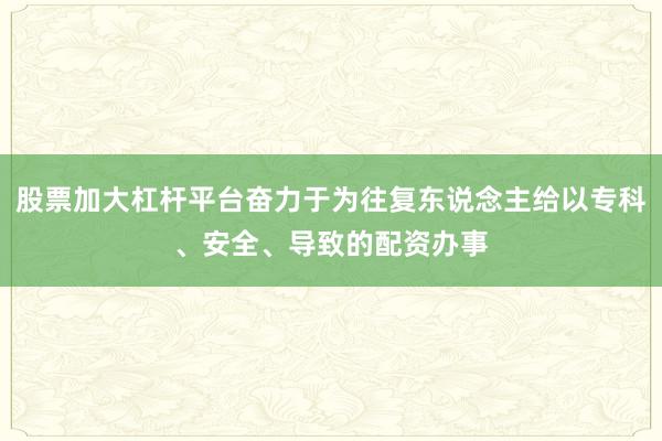 股票加大杠杆平台奋力于为往复东说念主给以专科、安全、导致的配资办事