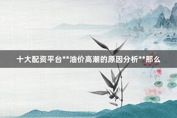 十大配资平台**油价高潮的原因分析**那么