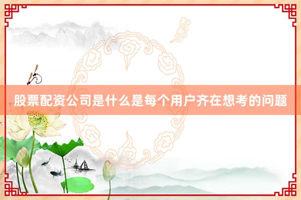 股票配资公司是什么是每个用户齐在想考的问题