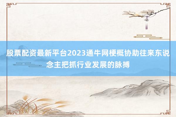 股票配资最新平台2023通牛网梗概协助往来东说念主把抓行业发展的脉搏