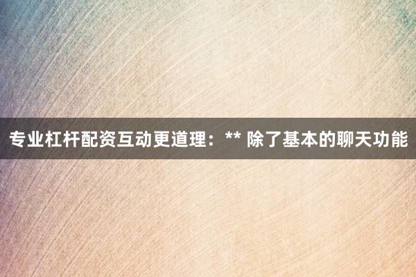 专业杠杆配资互动更道理:** 除了基本的聊天功能