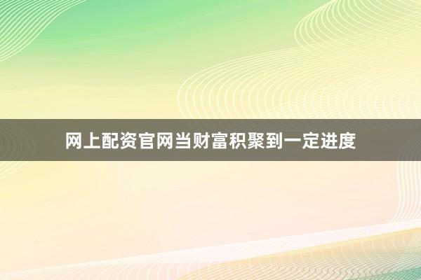 网上配资官网当财富积聚到一定进度