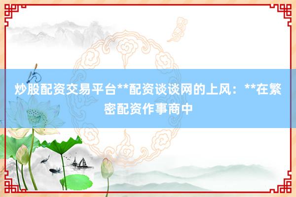 炒股配资交易平台**配资谈谈网的上风:**在繁密配资作事商中