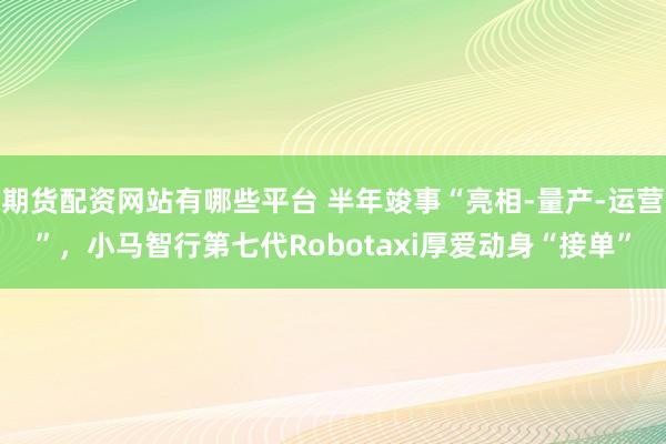 期货配资网站有哪些平台 半年竣事“亮相-量产-运营”,小马智行第七代Robotaxi厚爱动身“接单”