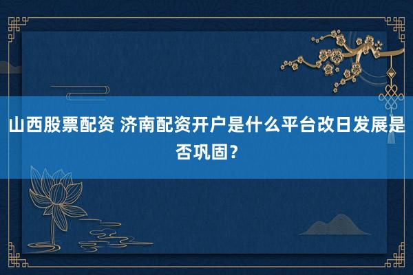 山西股票配资 济南配资开户是什么平台改日发展是否巩固?