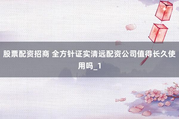 股票配资招商 全方针证实清远配资公司值得长久使用吗_1