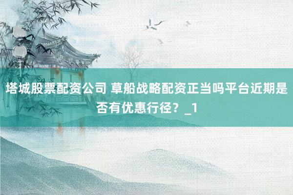 塔城股票配资公司 草船战略配资正当吗平台近期是否有优惠行径?_1