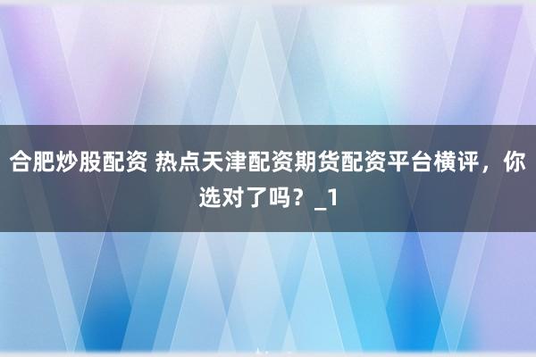 合肥炒股配资 热点天津配资期货配资平台横评,你选对了吗?_1
