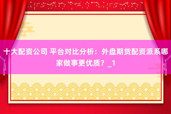 十大配资公司 平台对比分析:外盘期货配资派系哪家做事更优质?_1