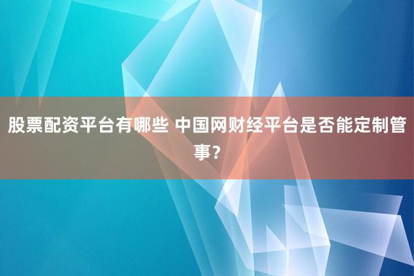 股票配资平台有哪些 中国网财经平台是否能定制管事?
