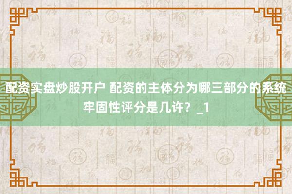 配资实盘炒股开户 配资的主体分为哪三部分的系统牢固性评分是几许?_1