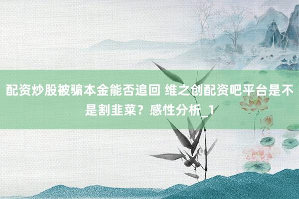 配资炒股被骗本金能否追回 维之创配资吧平台是不是割韭菜?感性分析_1