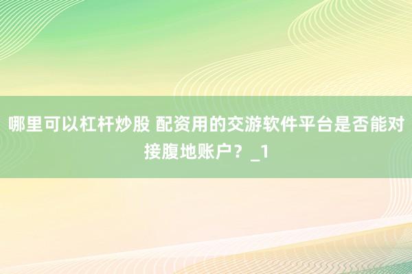哪里可以杠杆炒股 配资用的交游软件平台是否能对接腹地账户?_1