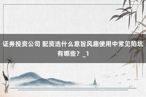 证券投资公司 配资选什么意旨风趣使用中常见陷坑有哪些?_1
