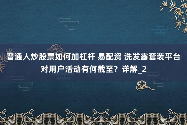普通人炒股票如何加杠杆 易配资 洗发露套装平台对用户活动有何截至?详解_2