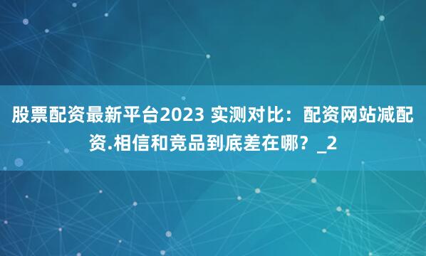 股票配资最新平台2023 实测对比:配资网站减配资.相信和竞品到底差在哪?_2