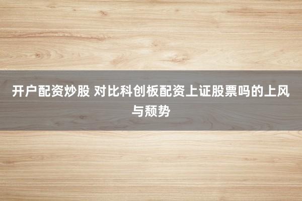 开户配资炒股 对比科创板配资上证股票吗的上风与颓势